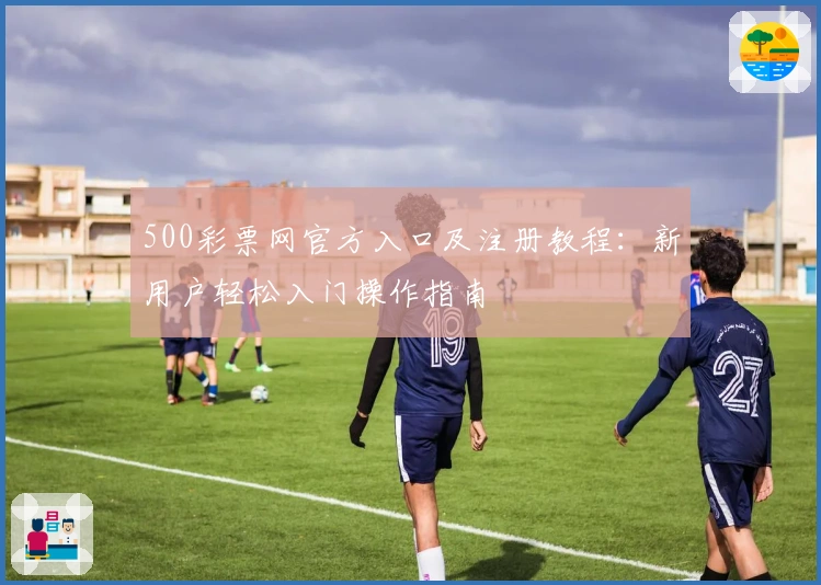 500彩票网官方入口及注册教程：新用户轻松入门操作指南