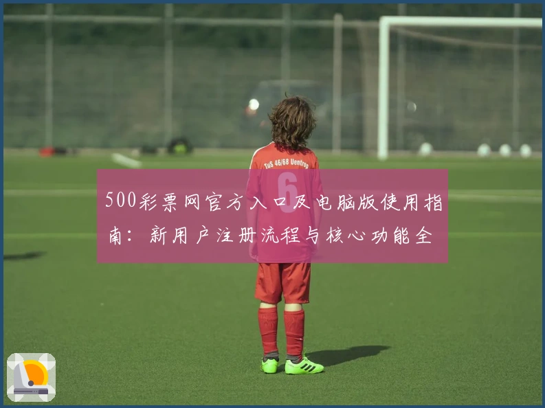 500彩票网官方入口及电脑版使用指南:新用户注册流程与核心功能全面解析