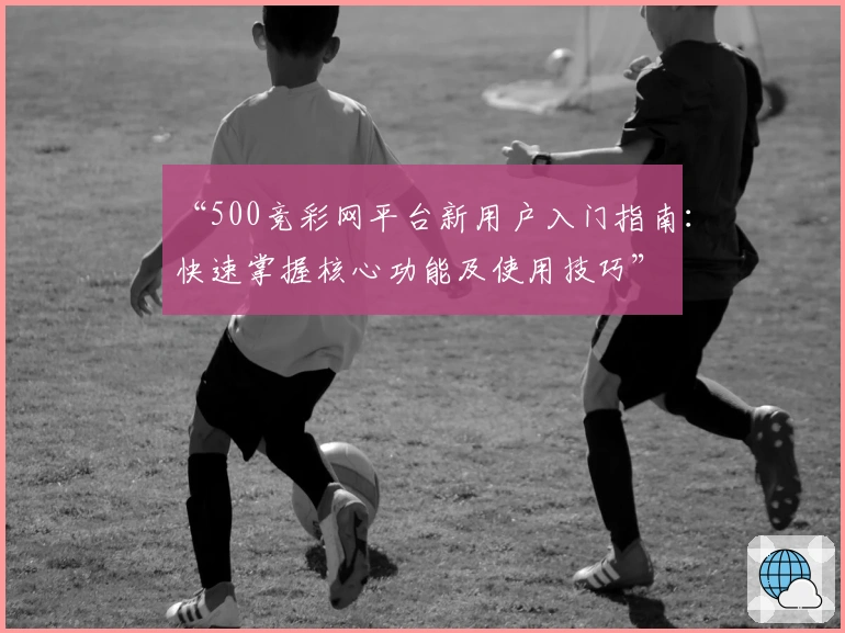 “500竞彩网平台新用户入门指南：快速掌握核心功能及使用技巧”