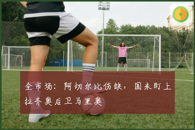 全市场：阿切尔比伤缺，国米盯上拉齐奥后卫马里奥