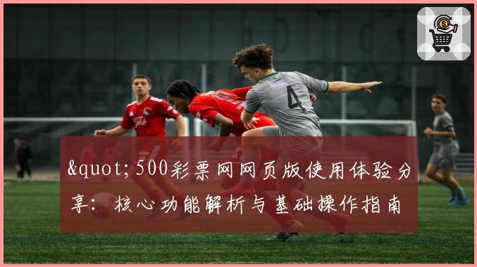 "500彩票网网页版使用体验分享：核心功能解析与基础操作指南"