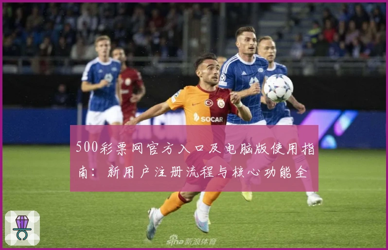 500彩票网官方入口及电脑版使用指南：新用户注册流程与核心功能全面解析