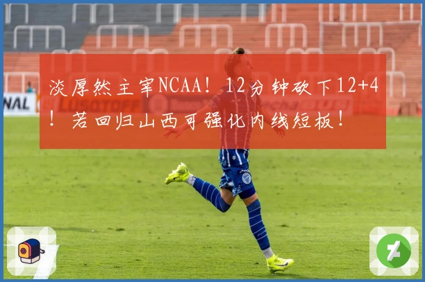 淡厚然主宰NCAA！12分钟砍下12+4！若回归山西可强化内线短板！