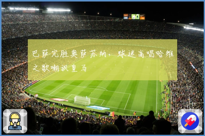 巴萨完胜奥萨苏纳，球迷高唱哈维之歌嘲讽皇马