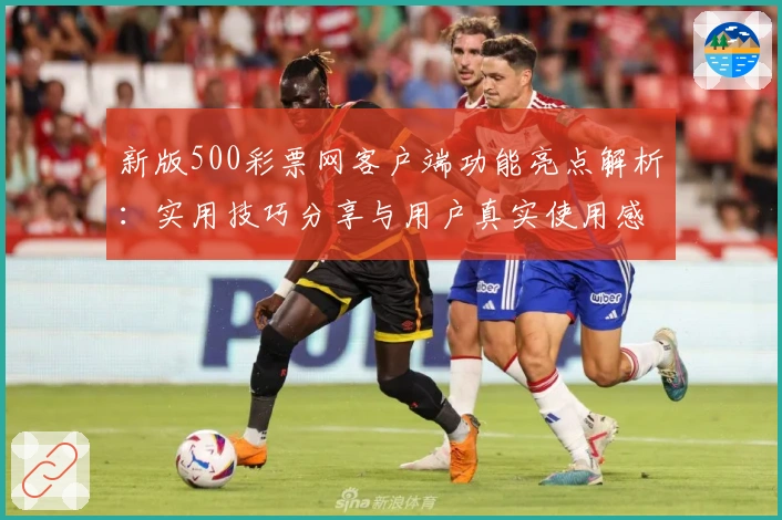 新版500彩票网客户端功能亮点解析:实用技巧分享与用户真实使用感受