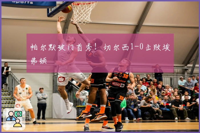 帕尔默破门首秀！切尔西1-0击败埃弗顿