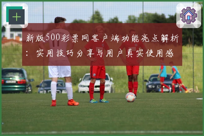 新版500彩票网客户端功能亮点解析：实用技巧分享与用户真实使用感受