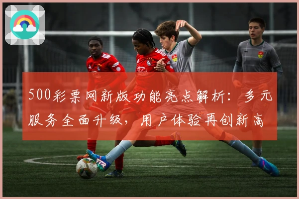 500彩票网新版功能亮点解析：多元服务全面升级，用户体验再创新高