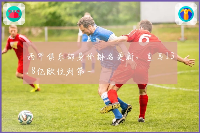 西甲俱乐部身价排名更新，皇马13.8亿欧位列第一