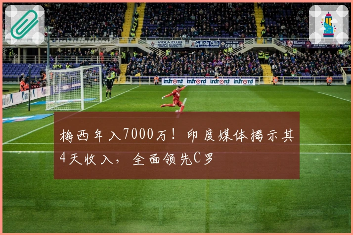 梅西年入7000万！印度媒体揭示其4天收入，全面领先C罗