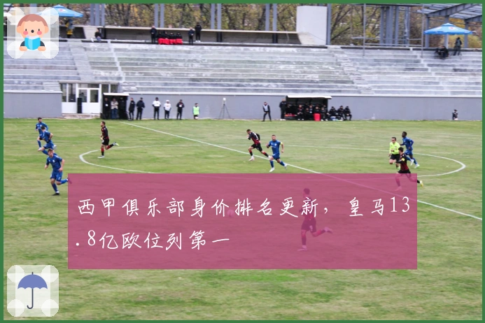 西甲俱乐部身价排名更新，皇马13.8亿欧位列第一