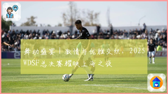 舞动盛宴｜激情与优雅交织，2025WDSF总决赛耀映上海之夜