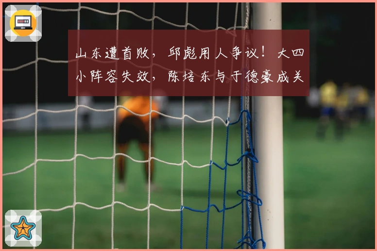 山东遭首败，邱彪用人争议！大四小阵容失效，陈培东与于德豪成关键隐患