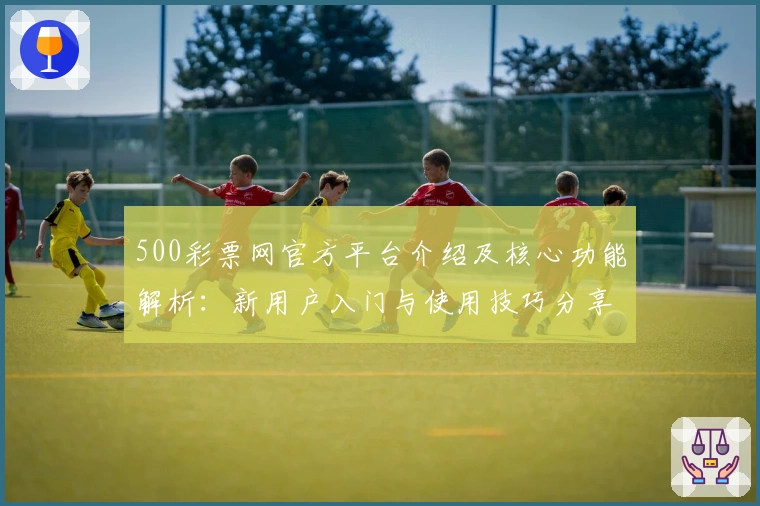 500彩票网官方平台介绍及核心功能解析：新用户入门与使用技巧分享