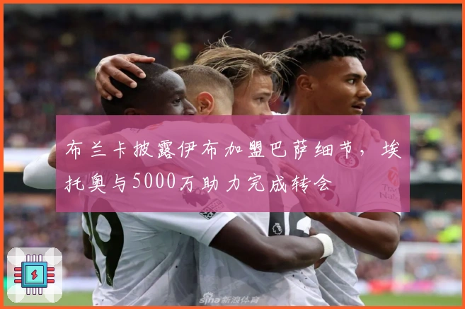 布兰卡披露伊布加盟巴萨细节，埃托奥与5000万助力完成转会