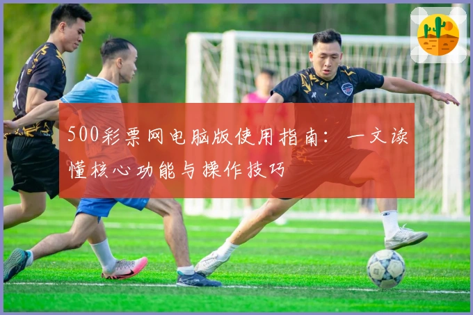 500彩票网电脑版使用指南：一文读懂核心功能与操作技巧