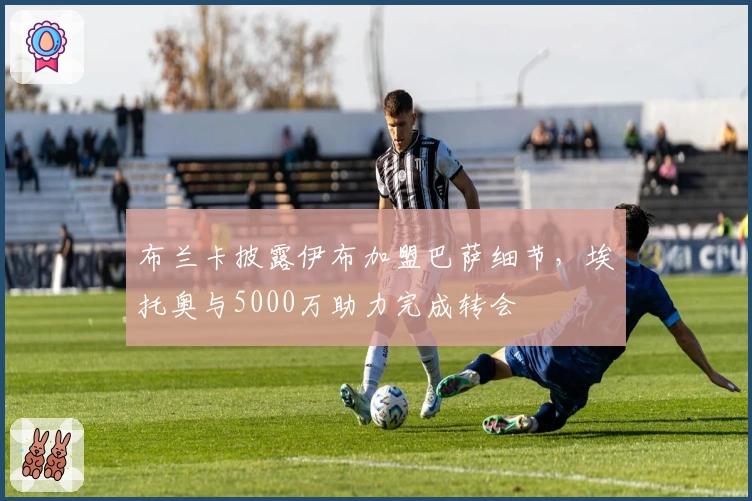 布兰卡披露伊布加盟巴萨细节，埃托奥与5000万助力完成转会