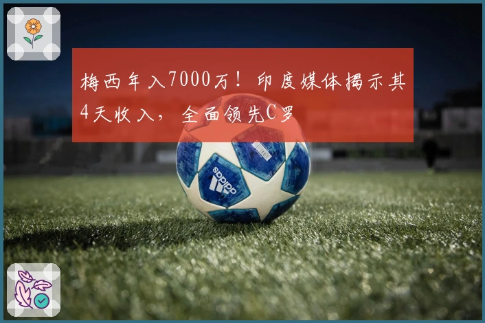 梅西年入7000万！印度媒体揭示其4天收入，全面领先C罗