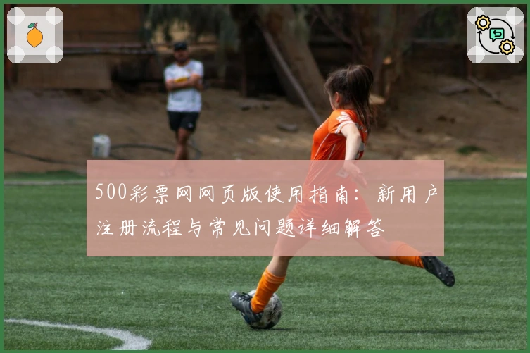 500彩票网网页版使用指南：新用户注册流程与常见问题详细解答