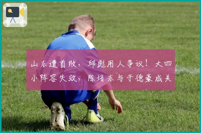 山东遭首败，邱彪用人争议！大四小阵容失效，陈培东与于德豪成关键隐患