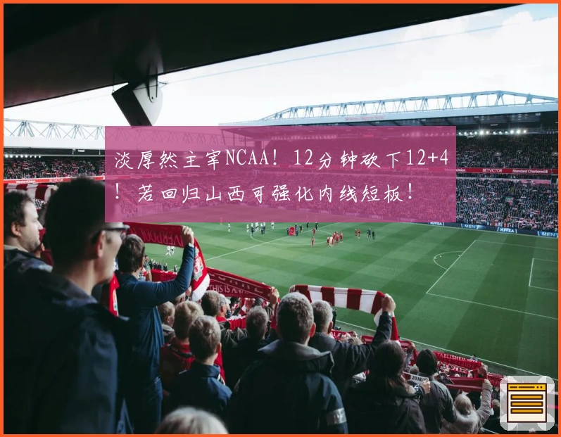 淡厚然主宰NCAA！12分钟砍下12+4！若回归山西可强化内线短板！